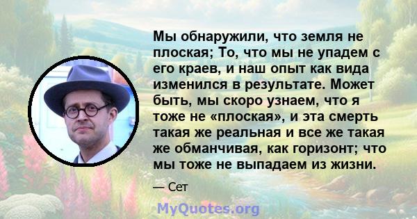 Мы обнаружили, что земля не плоская; То, что мы не упадем с его краев, и наш опыт как вида изменился в результате. Может быть, мы скоро узнаем, что я тоже не «плоская», и эта смерть такая же реальная и все же такая же