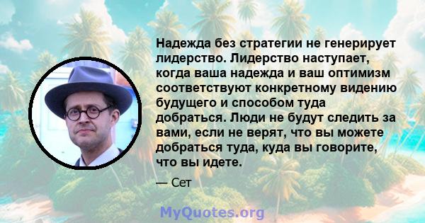 Надежда без стратегии не генерирует лидерство. Лидерство наступает, когда ваша надежда и ваш оптимизм соответствуют конкретному видению будущего и способом туда добраться. Люди не будут следить за вами, если не верят,