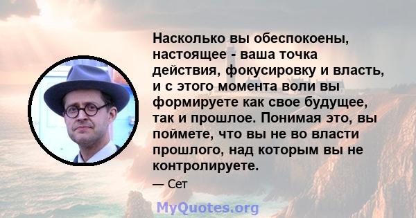 Насколько вы обеспокоены, настоящее - ваша точка действия, фокусировку и власть, и с этого момента воли вы формируете как свое будущее, так и прошлое. Понимая это, вы поймете, что вы не во власти прошлого, над которым