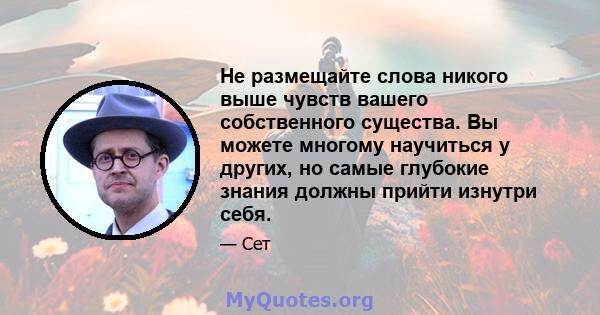 Не размещайте слова никого выше чувств вашего собственного существа. Вы можете многому научиться у других, но самые глубокие знания должны прийти изнутри себя.