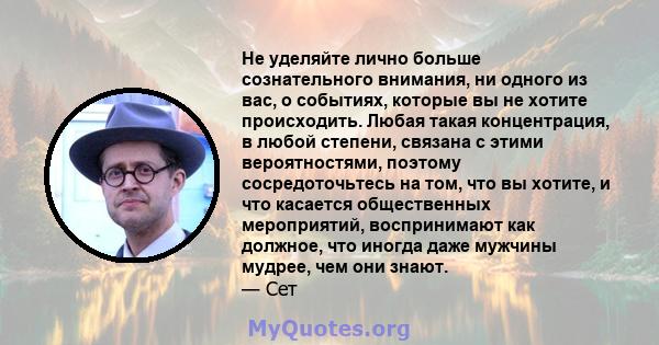 Не уделяйте лично больше сознательного внимания, ни одного из вас, о событиях, которые вы не хотите происходить. Любая такая концентрация, в любой степени, связана с этими вероятностями, поэтому сосредоточьтесь на том,