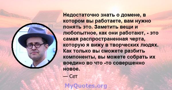 Недостаточно знать о домене, в котором вы работаете, вам нужно понять это. Заметить вещи и любопытное, как они работают, - это самая распространенная черта, которую я вижу в творческих людях. Как только вы сможете