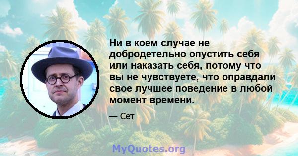 Ни в коем случае не добродетельно опустить себя или наказать себя, потому что вы не чувствуете, что оправдали свое лучшее поведение в любой момент времени.