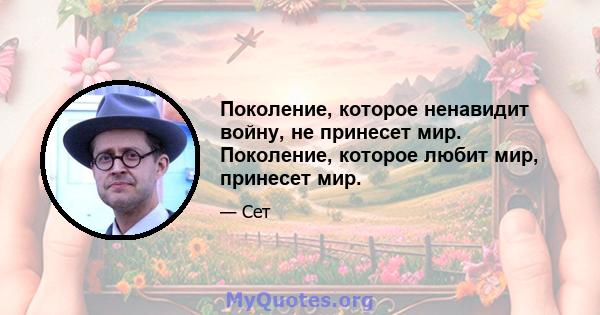 Поколение, которое ненавидит войну, не принесет мир. Поколение, которое любит мир, принесет мир.