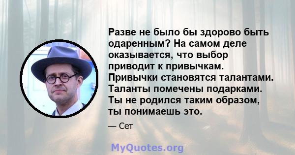 Разве не было бы здорово быть одаренным? На самом деле оказывается, что выбор приводит к привычкам. Привычки становятся талантами. Таланты помечены подарками. Ты не родился таким образом, ты понимаешь это.