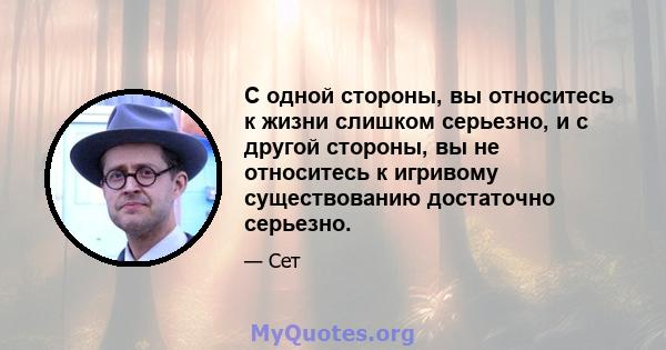 С одной стороны, вы относитесь к жизни слишком серьезно, и с другой стороны, вы не относитесь к игривому существованию достаточно серьезно.