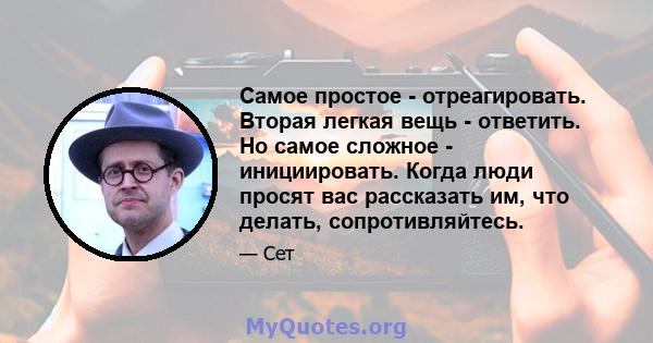 Самое простое - отреагировать. Вторая легкая вещь - ответить. Но самое сложное - инициировать. Когда люди просят вас рассказать им, что делать, сопротивляйтесь.