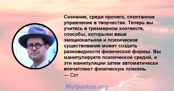 Сознание, среди прочего, спонтанное упражнение в творчестве. Теперь вы учитесь в трехмерном контексте, способы, которыми ваше эмоциональное и психическое существование может создать разновидности физической формы. Вы