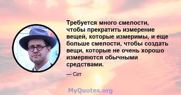 Требуется много смелости, чтобы прекратить измерение вещей, которые измеримы, и еще больше смелости, чтобы создать вещи, которые не очень хорошо измеряются обычными средствами.