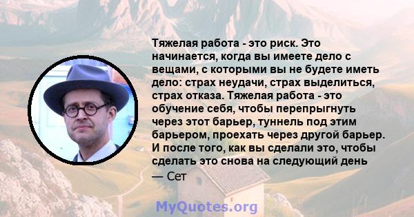 Тяжелая работа - это риск. Это начинается, когда вы имеете дело с вещами, с которыми вы не будете иметь дело: страх неудачи, страх выделиться, страх отказа. Тяжелая работа - это обучение себя, чтобы перепрыгнуть через