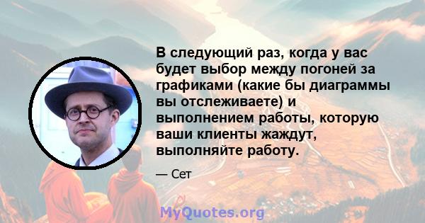 В следующий раз, когда у вас будет выбор между погоней за графиками (какие бы диаграммы вы отслеживаете) и выполнением работы, которую ваши клиенты жаждут, выполняйте работу.