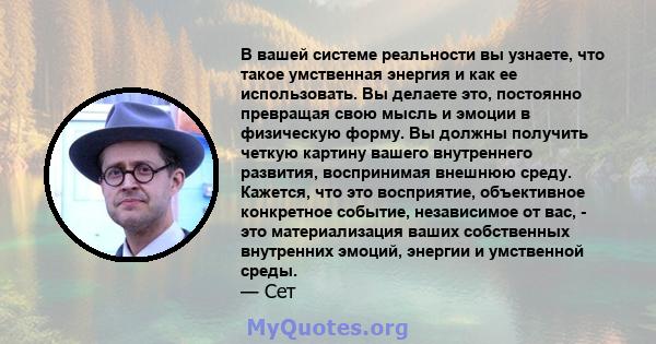 В вашей системе реальности вы узнаете, что такое умственная энергия и как ее использовать. Вы делаете это, постоянно превращая свою мысль и эмоции в физическую форму. Вы должны получить четкую картину вашего внутреннего 