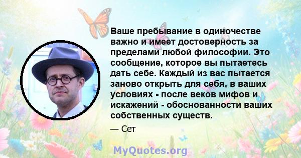 Ваше пребывание в одиночестве важно и имеет достоверность за пределами любой философии. Это сообщение, которое вы пытаетесь дать себе. Каждый из вас пытается заново открыть для себя, в ваших условиях - после веков мифов 