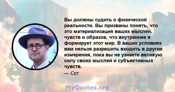 Вы должны судить о физической реальности. Вы призваны понять, что это материализация ваших мыслей, чувств и образов, что внутреннее я формирует этот мир. В ваших условиях вам нельзя разрешить входить в другие измерения, 