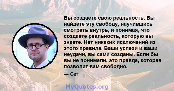 Вы создаете свою реальность. Вы найдете эту свободу, научившись смотреть внутрь, и понимая, что создаете реальность, которую вы знаете. Нет никаких исключений из этого правила. Ваши успехи и ваши неудачи, вы сами