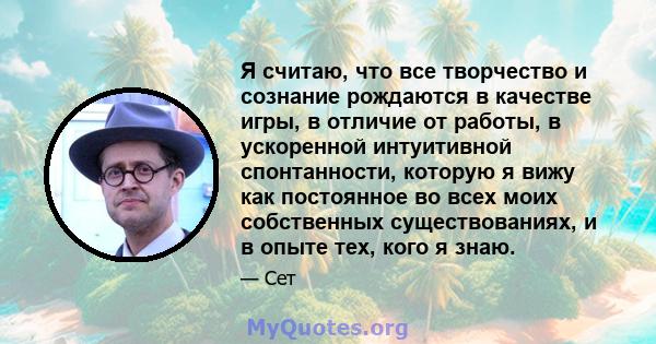 Я считаю, что все творчество и сознание рождаются в качестве игры, в отличие от работы, в ускоренной интуитивной спонтанности, которую я вижу как постоянное во всех моих собственных существованиях, и в опыте тех, кого я 