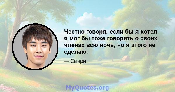 Честно говоря, если бы я хотел, я мог бы тоже говорить о своих членах всю ночь, но я этого не сделаю.