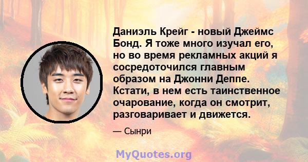 Даниэль Крейг - новый Джеймс Бонд. Я тоже много изучал его, но во время рекламных акций я сосредоточился главным образом на Джонни Деппе. Кстати, в нем есть таинственное очарование, когда он смотрит, разговаривает и