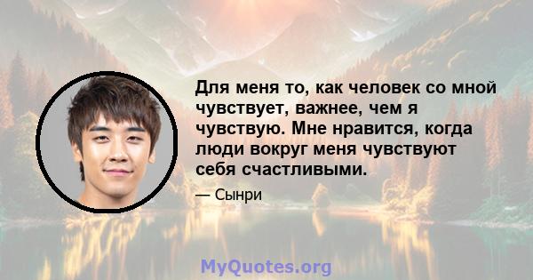 Для меня то, как человек со мной чувствует, важнее, чем я чувствую. Мне нравится, когда люди вокруг меня чувствуют себя счастливыми.