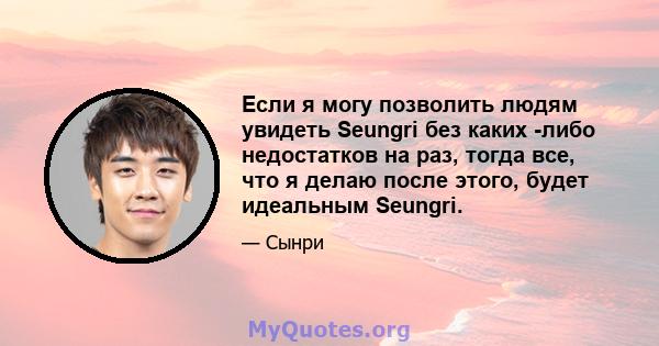 Если я могу позволить людям увидеть Seungri без каких -либо недостатков на раз, тогда все, что я делаю после этого, будет идеальным Seungri.