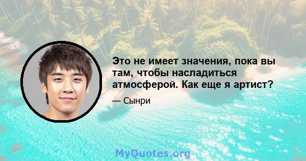 Это не имеет значения, пока вы там, чтобы насладиться атмосферой. Как еще я артист?