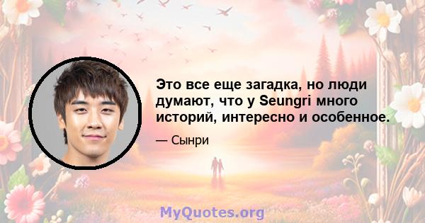 Это все еще загадка, но люди думают, что у Seungri много историй, интересно и особенное.