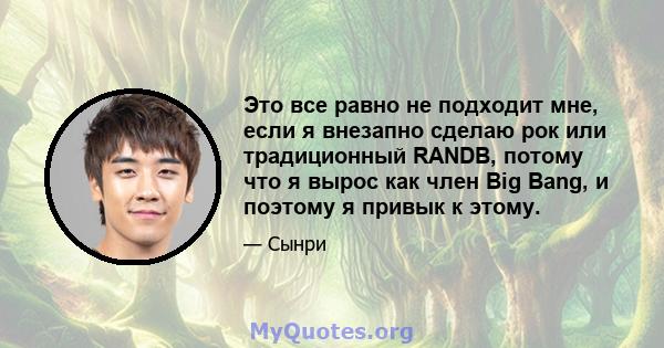 Это все равно не подходит мне, если я внезапно сделаю рок или традиционный RANDB, потому что я вырос как член Big Bang, и поэтому я привык к этому.