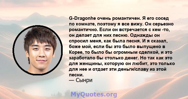 G-Dragonhe очень романтичен. Я его сосед по комнате, поэтому я все вижу. Он серьезно романтично. Если он встречается с кем -то, он делает для них песню. Однажды он спросил меня, как была песня. И я сказал, боже мой,