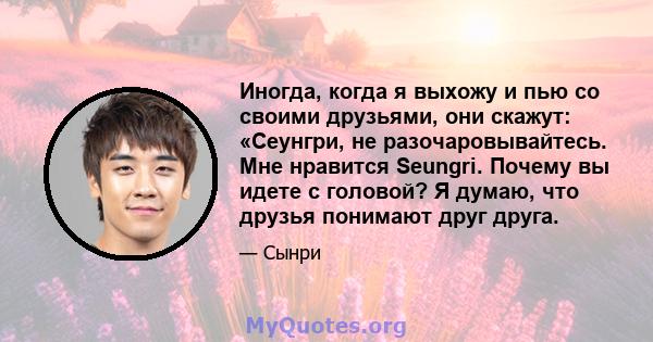 Иногда, когда я выхожу и пью со своими друзьями, они скажут: «Сеунгри, не разочаровывайтесь. Мне нравится Seungri. Почему вы идете с головой? Я думаю, что друзья понимают друг друга.