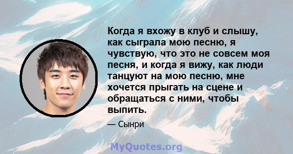 Когда я вхожу в клуб и слышу, как сыграла мою песню, я чувствую, что это не совсем моя песня, и когда я вижу, как люди танцуют на мою песню, мне хочется прыгать на сцене и обращаться с ними, чтобы выпить.