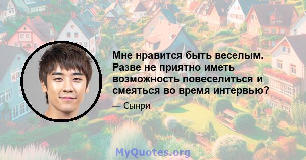 Мне нравится быть веселым. Разве не приятно иметь возможность повеселиться и смеяться во время интервью?