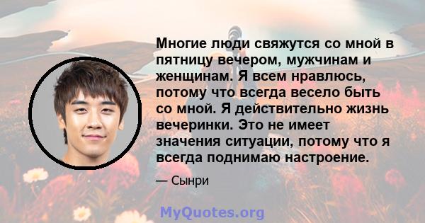 Многие люди свяжутся со мной в пятницу вечером, мужчинам и женщинам. Я всем нравлюсь, потому что всегда весело быть со мной. Я действительно жизнь вечеринки. Это не имеет значения ситуации, потому что я всегда поднимаю