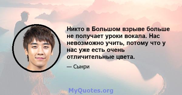 Никто в Большом взрыве больше не получает уроки вокала. Нас невозможно учить, потому что у нас уже есть очень отличительные цвета.