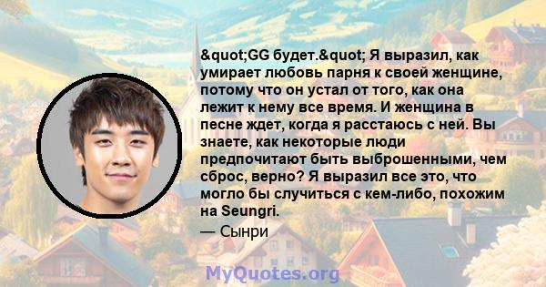 "GG ​​будет." Я выразил, как умирает любовь парня к своей женщине, потому что он устал от того, как она лежит к нему все время. И женщина в песне ждет, когда я расстаюсь с ней. Вы знаете, как некоторые люди