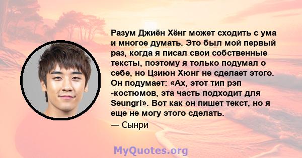 Разум Джиён Хёнг может сходить с ума и многое думать. Это был мой первый раз, когда я писал свои собственные тексты, поэтому я только подумал о себе, но Цзиюн Хюнг не сделает этого. Он подумает: «Ах, этот тип рэп