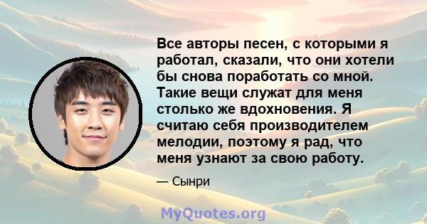 Все авторы песен, с которыми я работал, сказали, что они хотели бы снова поработать со мной. Такие вещи служат для меня столько же вдохновения. Я считаю себя производителем мелодии, поэтому я рад, что меня узнают за