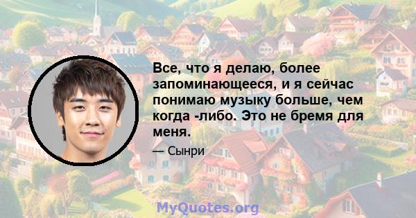 Все, что я делаю, более запоминающееся, и я сейчас понимаю музыку больше, чем когда -либо. Это не бремя для меня.