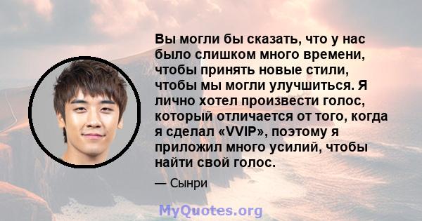 Вы могли бы сказать, что у нас было слишком много времени, чтобы принять новые стили, чтобы мы могли улучшиться. Я лично хотел произвести голос, который отличается от того, когда я сделал «VVIP», поэтому я приложил