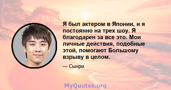 Я был актером в Японии, и я постоянно на трех шоу. Я благодарен за все это. Мои личные действия, подобные этой, помогают Большому взрыву в целом.