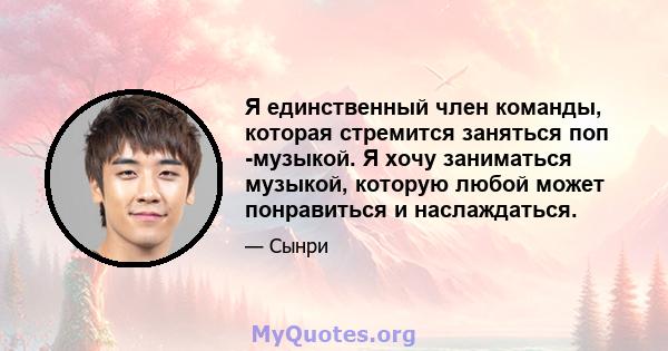 Я единственный член команды, которая стремится заняться поп -музыкой. Я хочу заниматься музыкой, которую любой может понравиться и наслаждаться.