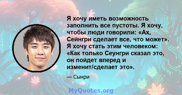 Я хочу иметь возможность заполнить все пустоты. Я хочу, чтобы люди говорили: «Ах, Сейнгри сделает все, что может». Я хочу стать этим человеком: «Как только Сеунгри сказал это, он пойдет вперед и изменит/сделает это».