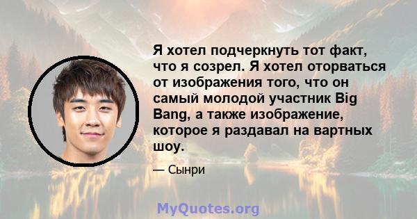 Я хотел подчеркнуть тот факт, что я созрел. Я хотел оторваться от изображения того, что он самый молодой участник Big Bang, а также изображение, которое я раздавал на вартных шоу.