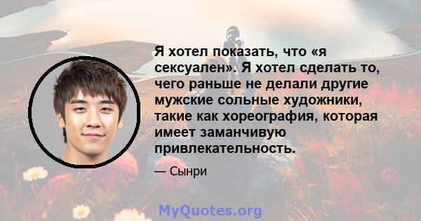 Я хотел показать, что «я сексуален». Я хотел сделать то, чего раньше не делали другие мужские сольные художники, такие как хореография, которая имеет заманчивую привлекательность.