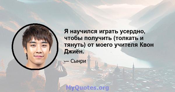 Я научился играть усердно, чтобы получить (толкать и тянуть) от моего учителя Квон Джиён.