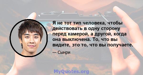 Я не тот тип человека, чтобы действовать в одну сторону перед камерой, а другой, когда она выключена. То, что вы видите, это то, что вы получаете.