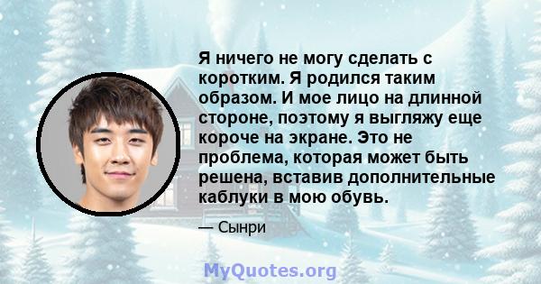 Я ничего не могу сделать с коротким. Я родился таким образом. И мое лицо на длинной стороне, поэтому я выгляжу еще короче на экране. Это не проблема, которая может быть решена, вставив дополнительные каблуки в мою обувь.