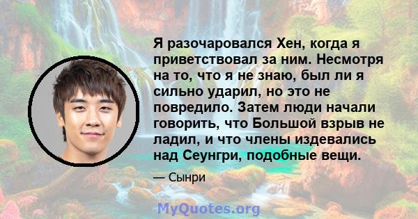 Я разочаровался Хен, когда я приветствовал за ним. Несмотря на то, что я не знаю, был ли я сильно ударил, но это не повредило. Затем люди начали говорить, что Большой взрыв не ладил, и что члены издевались над Сеунгри,