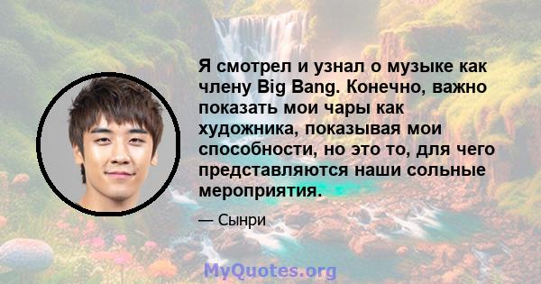 Я смотрел и узнал о музыке как члену Big Bang. Конечно, важно показать мои чары как художника, показывая мои способности, но это то, для чего представляются наши сольные мероприятия.