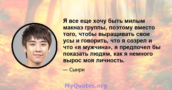 Я все еще хочу быть милым макнаэ группы, поэтому вместо того, чтобы выращивать свои усы и говорить, что я созрел и что «я мужчина», я предпочел бы показать людям, как я немного вырос моя личность.