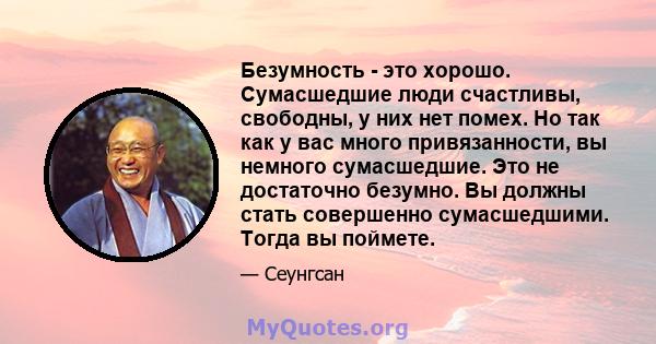 Безумность - это хорошо. Сумасшедшие люди счастливы, свободны, у них нет помех. Но так как у вас много привязанности, вы немного сумасшедшие. Это не достаточно безумно. Вы должны стать совершенно сумасшедшими. Тогда вы